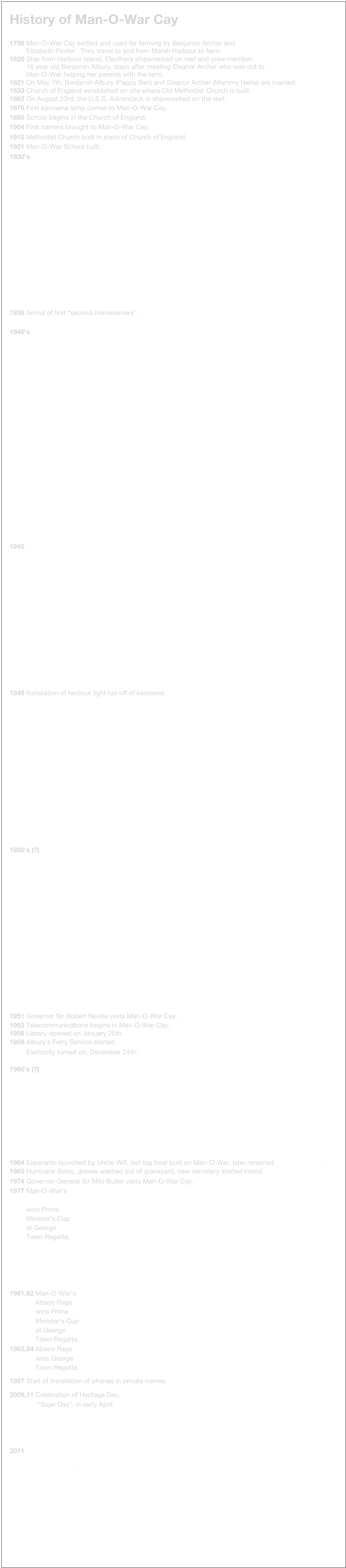 History of Man-O-War Cay

1798 Man-O-War Cay settled and used for farming by Benjamin Archer and 
 Elizabeth Pinder. They travel to and from Marsh Harbour to farm.
1820 Ship from Harbour Island, Eleuthera shipwrecked on reef and crew member, 
 16 year old Benjamin Albury, stays after meeting Eleanor Archer who was out to
 Man-O-War helping her parents with the farm.
1821 On May 7th, Benjamin Albury (Pappy Ben) and Eleanor Archer (Mammy Nellie) are married. 
1833 Church of England established on site where Old Methodist Church is built. 
1862 On August 23rd, the U.S.S. Adirondack is shipwrecked on the reef. 
1876 First kerosene lamp comes to Man-O-War Cay.
1895 School begins in the Church of England.
1904 First camera brought to Man-O-War Cay.
1912 Methodist Church built in place of Church of England.
1921 Man-O-War School built.
1930’s















1938 Arrival of first “second-homeowners”.

1940’s 





















1945














1949 Installation of harbour light run off of kerosene.
















1950’s (?)
















1951 Governor Sir Robert Neville visits Man-O-War Cay.
1952 Telecommunications begins in Man-O-War Cay.
1956 Library opened on January 25th.
1959 Albury’s Ferry Service started.
 Electricity turned on, December 24th.

1960’s (?)











1964 Esperanto launched by Uncle Will, last big boat built on Man-O-War, later renamed William H Albury.
1965 Hurricane Betsy, graves washed out of graveyard, new cemetery started inland. 
1974 Governor-General Sir Milo Butler visits Man-O-War Cay.
1977 Man-O-War’s
 Rough Waters 
 wins Prime 
 Minister’s Cup 
 at George 
 Town Regatta.





1981,82 Man-O-War’s 
 Abaco Rage 
 wins Prime 
 Minister’s Cup 
 at George 
 Town Regatta.
1983,84 Abaco Rage 
 wins George 
 Town Regatta.

1987 Start of installation of phones in private homes.

2009,11 Celebration of Heritage Day,
 “Sojer Day”, in early April.




2011 The Governor General 
 Sir Arthur and Lady Foulkes 
 visit Man-O-War.
